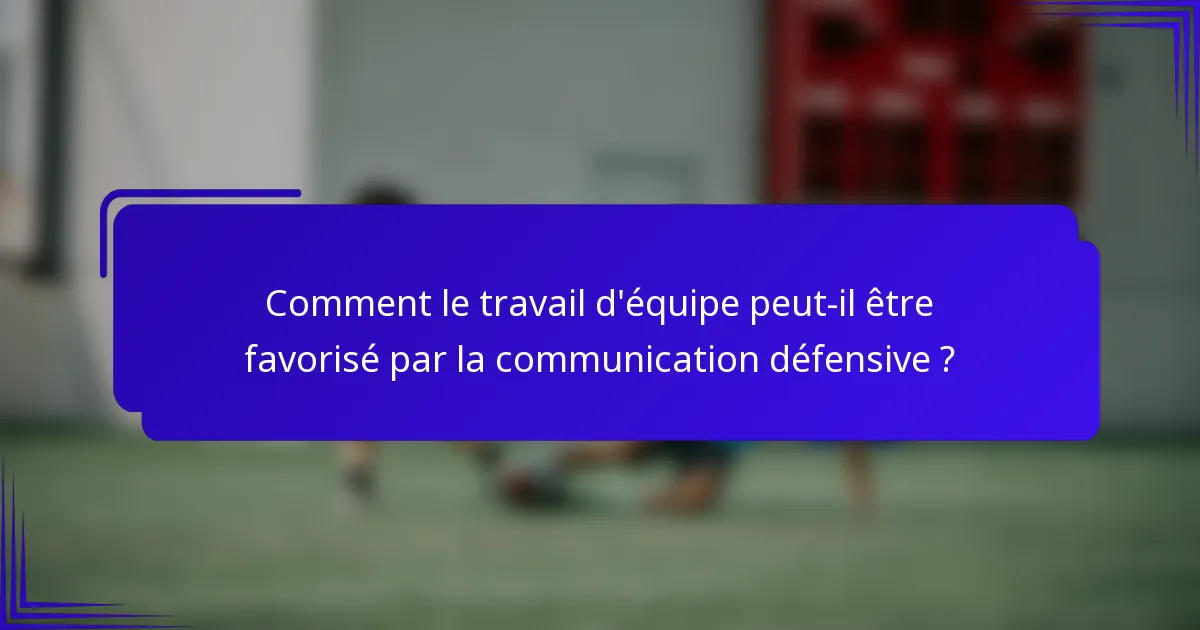 Comment le travail d'équipe peut-il être favorisé par la communication défensive ?